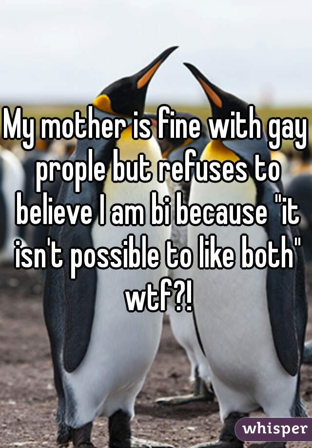 My mother is fine with gay prople but refuses to believe I am bi because "it isn't possible to like both" wtf?!
