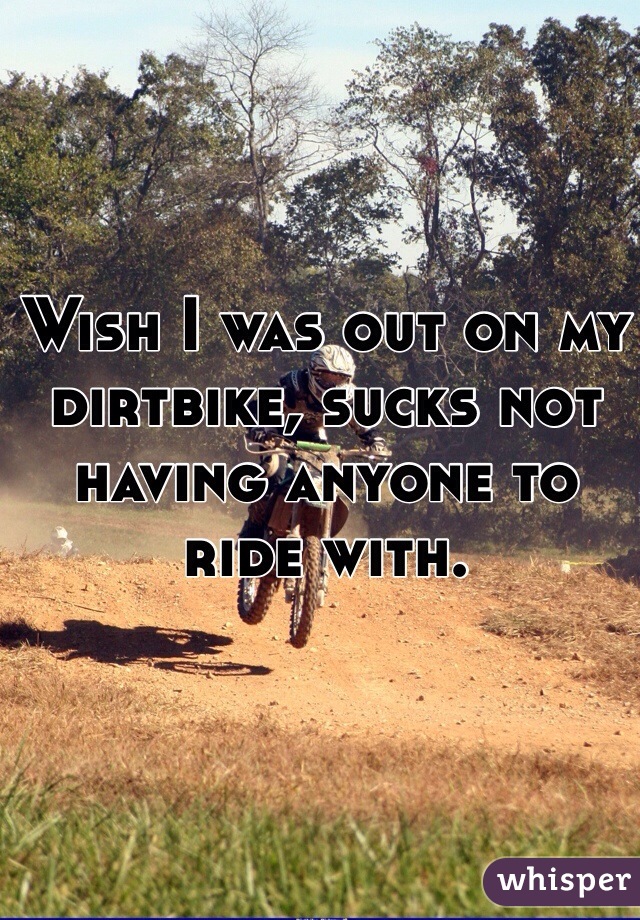Wish I was out on my dirtbike, sucks not having anyone to ride with. 