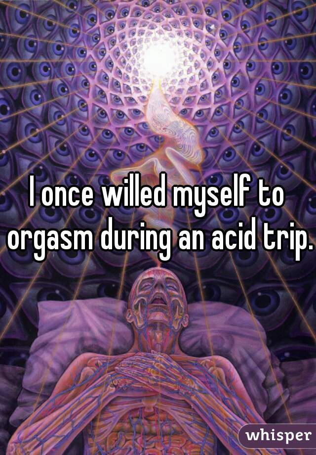 I once willed myself to orgasm during an acid trip. 