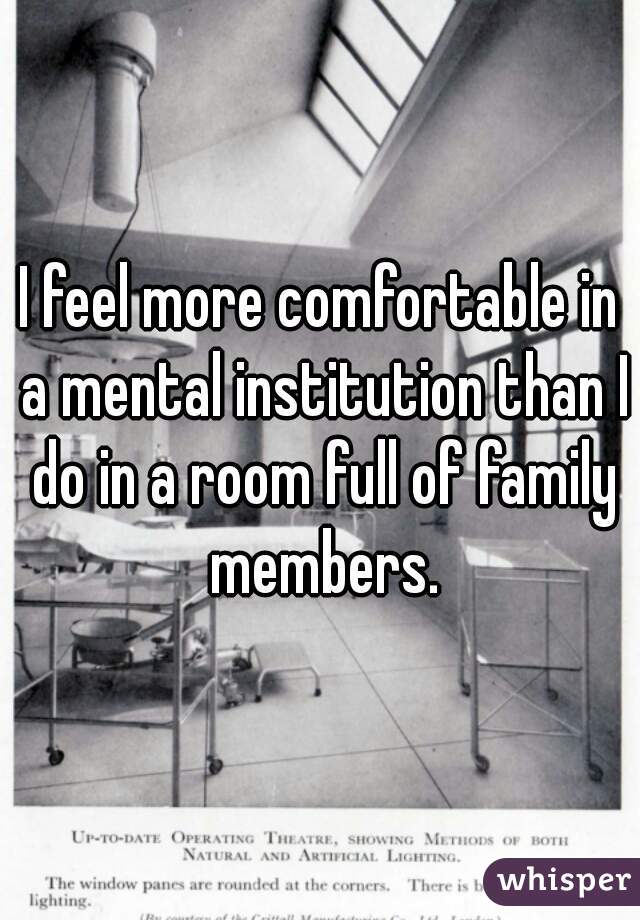 I feel more comfortable in a mental institution than I do in a room full of family members.