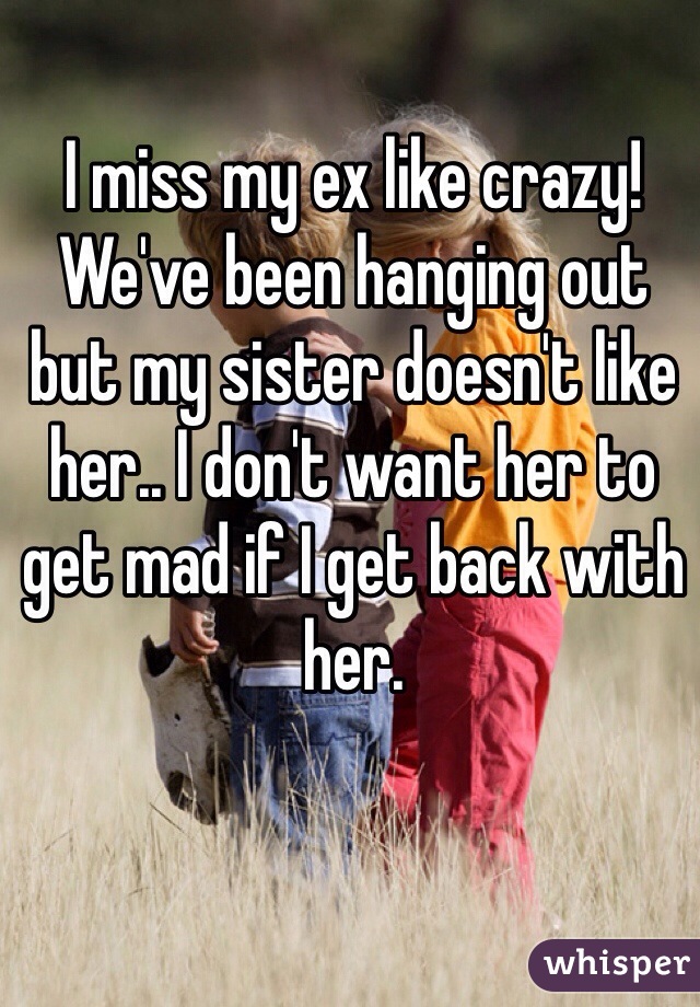 I miss my ex like crazy! We've been hanging out but my sister doesn't like her.. I don't want her to get mad if I get back with her. 