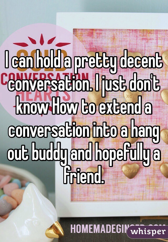 I can hold a pretty decent conversation. I just don't know How to extend a conversation into a hang out buddy and hopefully a friend. 