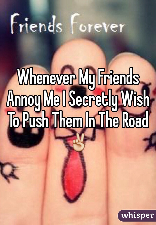 Whenever My Friends Annoy Me I Secretly Wish To Push Them In The Road✌️