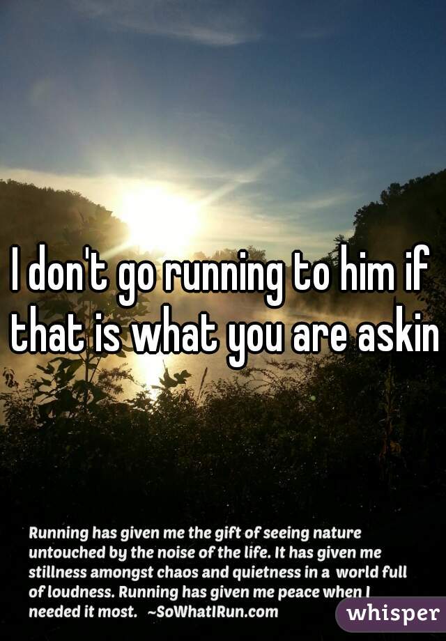 I don't go running to him if that is what you are asking