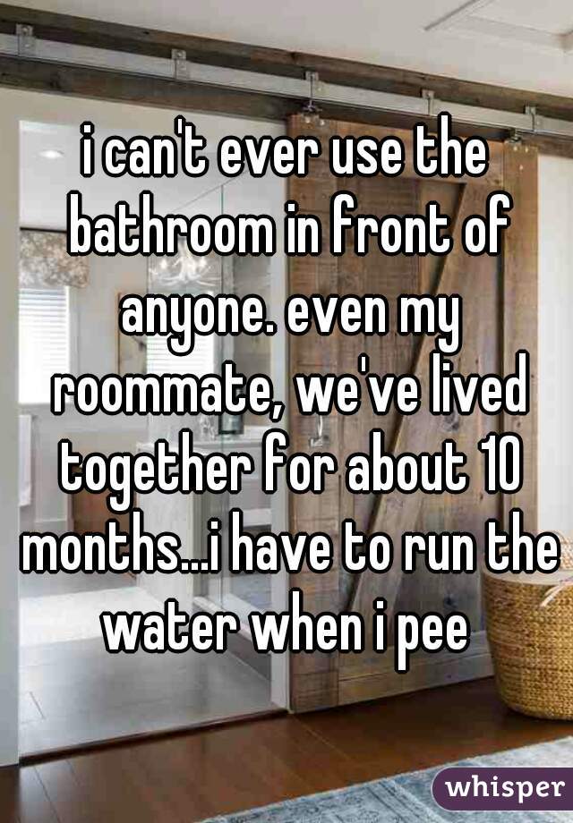i can't ever use the bathroom in front of anyone. even my roommate, we've lived together for about 10 months...i have to run the water when i pee 
