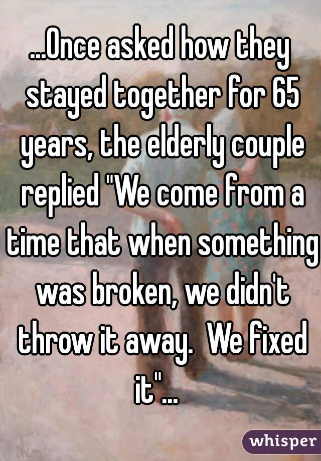 ...Once asked how they stayed together for 65 years, the elderly couple replied "We come from a time that when something was broken, we didn't throw it away.  We fixed it"...  