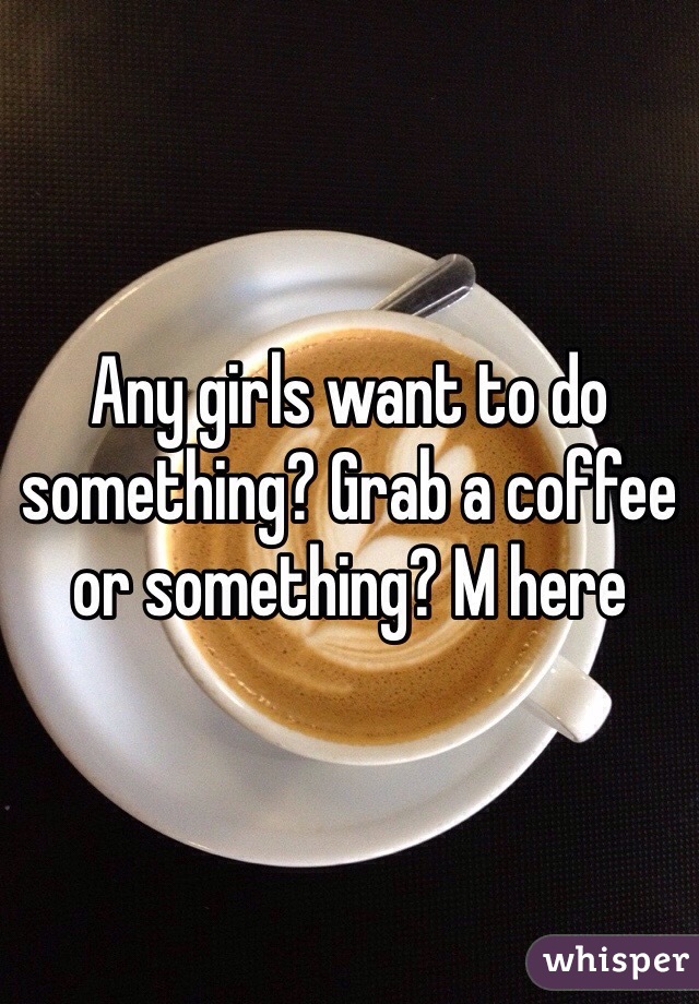 Any girls want to do something? Grab a coffee or something? M here 