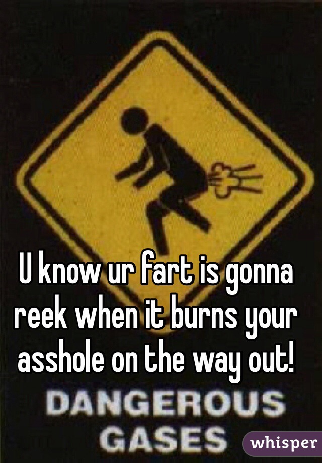 U know ur fart is gonna reek when it burns your asshole on the way out!