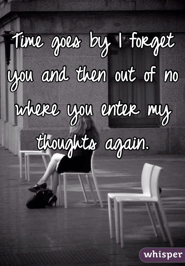 Time goes by I forget you and then out of no where you enter my thoughts again.