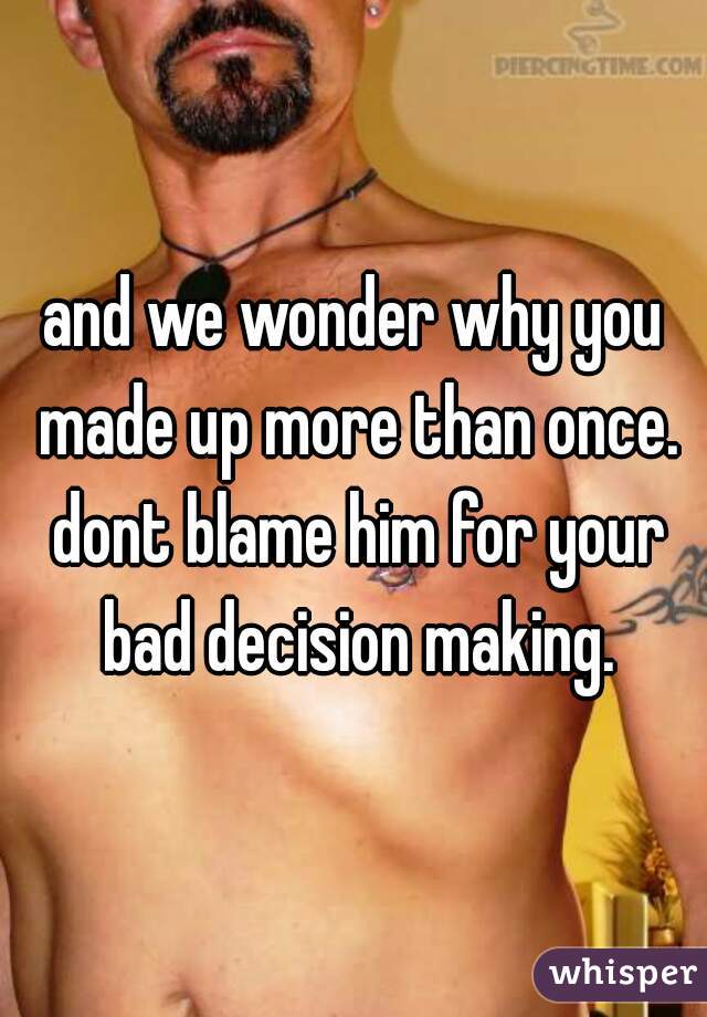 and we wonder why you made up more than once. dont blame him for your bad decision making.
