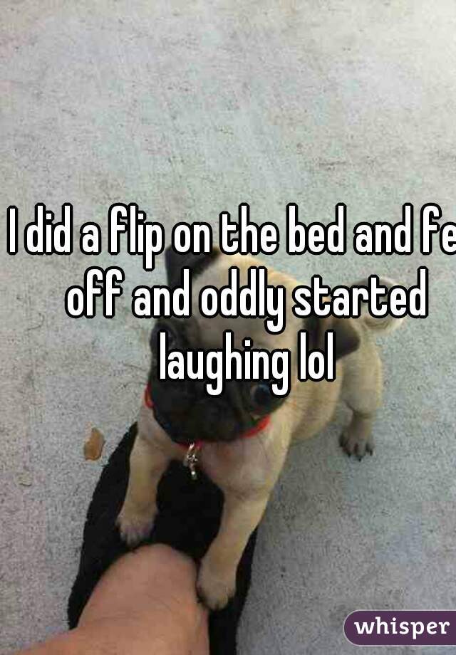 I did a flip on the bed and fell off and oddly started laughing lol
