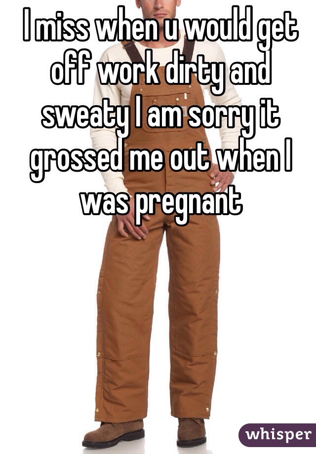 I miss when u would get off work dirty and sweaty I am sorry it grossed me out when I was pregnant 