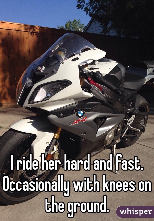 I ride her hard and fast.
Occasionally with knees on the ground.