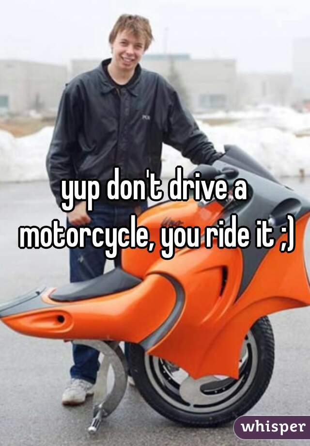 yup don't drive a motorcycle, you ride it ;)