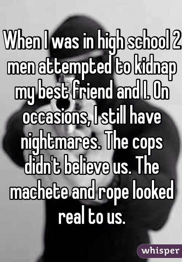 When I was in high school 2 men attempted to kidnap my best friend and I. On occasions, I still have nightmares. The cops didn't believe us. The machete and rope looked real to us.