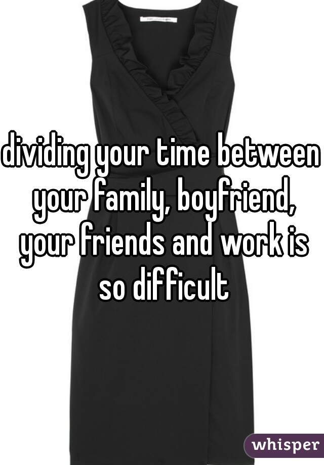 dividing your time between your family, boyfriend, your friends and work is so difficult