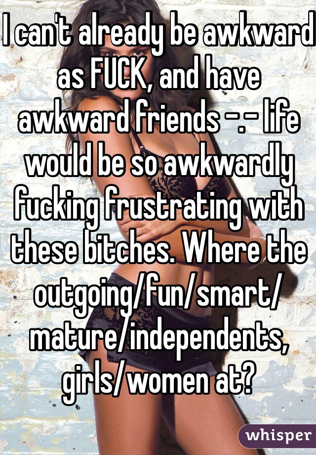 I can't already be awkward as FUCK, and have awkward friends -.- life would be so awkwardly fucking frustrating with these bitches. Where the outgoing/fun/smart/mature/independents, girls/women at? 