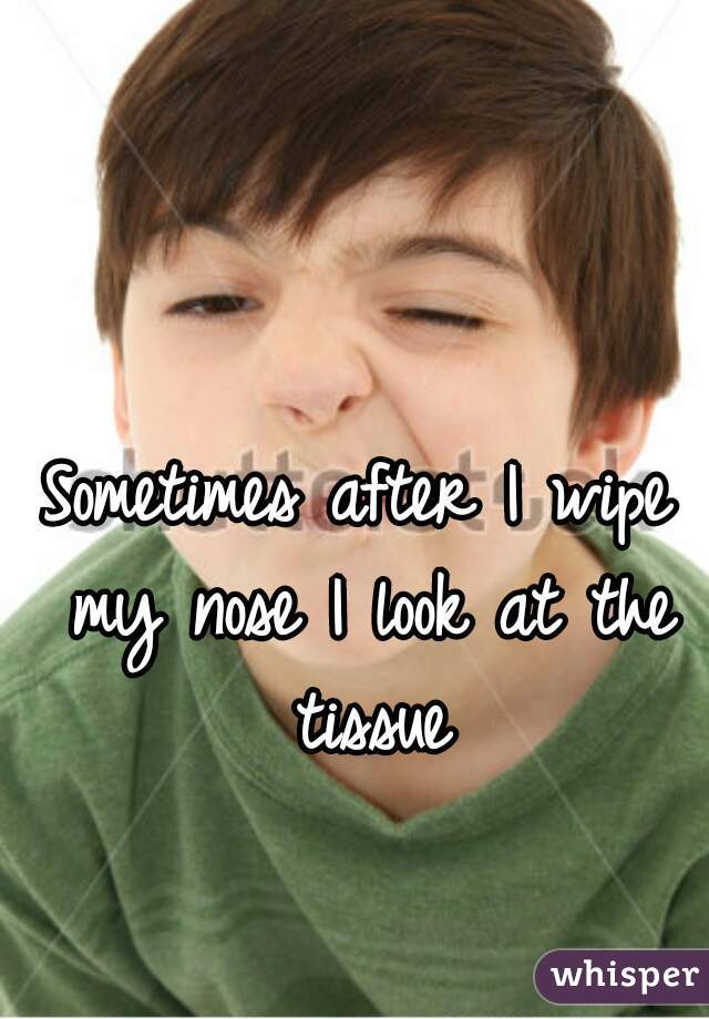 Sometimes after I wipe my nose I look at the tissue
 