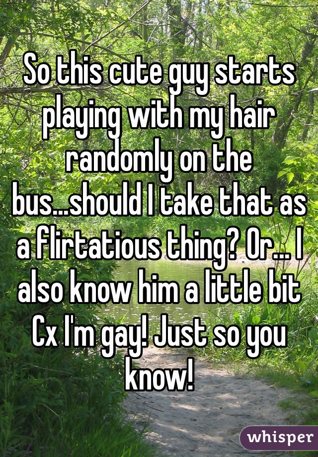 So this cute guy starts playing with my hair randomly on the bus...should I take that as a flirtatious thing? Or... I also know him a little bit Cx I'm gay! Just so you know! 