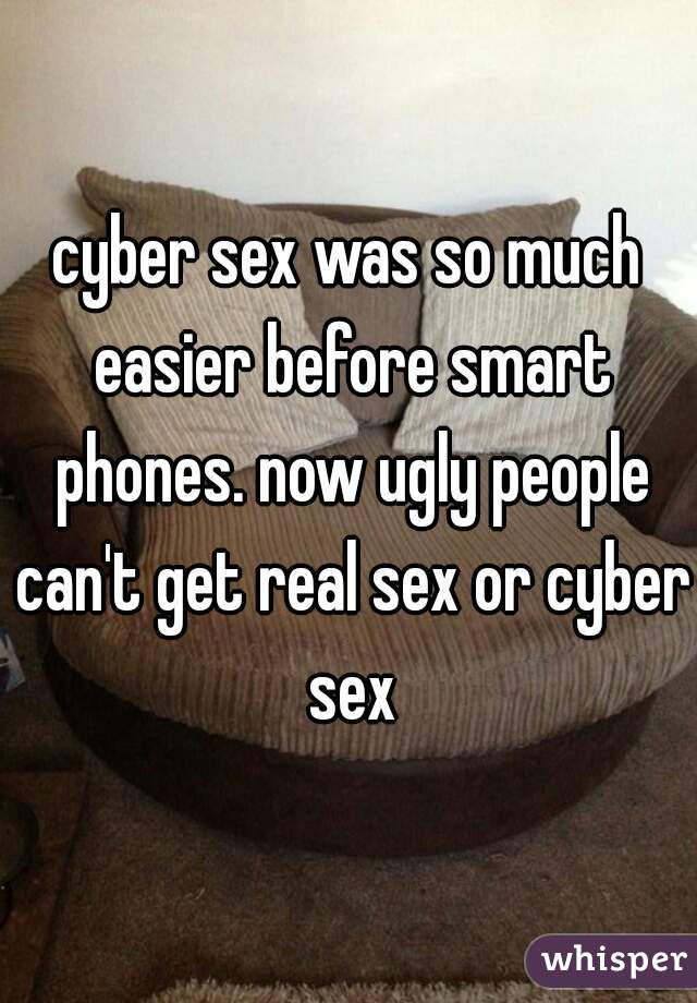 cyber sex was so much easier before smart phones. now ugly people can't get real sex or cyber sex