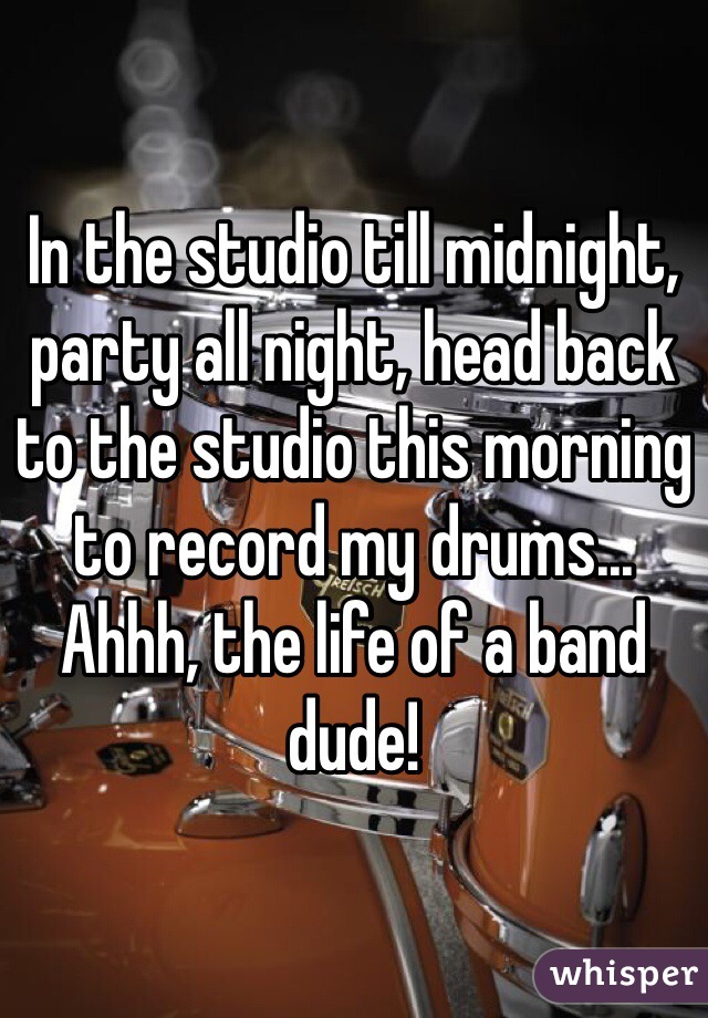 In the studio till midnight, party all night, head back to the studio this morning to record my drums...
Ahhh, the life of a band dude!