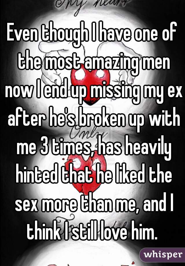 Even though I have one of the most amazing men now I end up missing my ex after he's broken up with me 3 times, has heavily hinted that he liked the sex more than me, and I think I still love him. 
