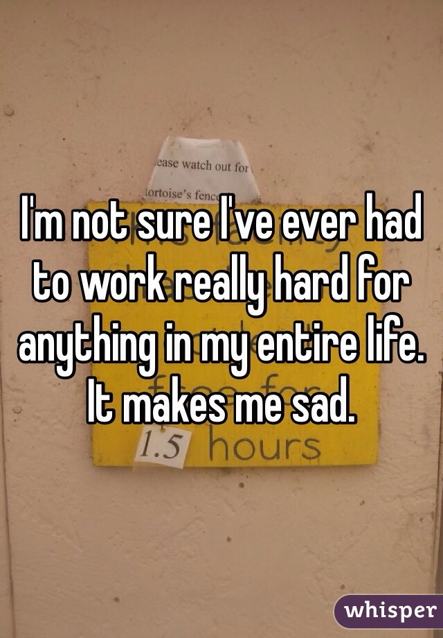 I'm not sure I've ever had to work really hard for anything in my entire life. It makes me sad. 