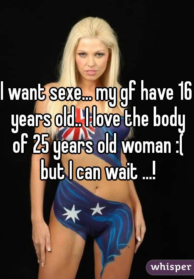 I want sexe... my gf have 16 years old.. I love the body of 25 years old woman :( but I can wait ...!