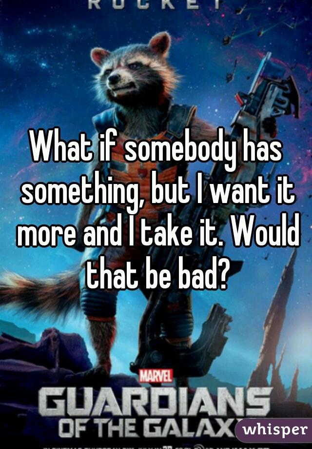 What if somebody has something, but I want it more and I take it. Would that be bad?