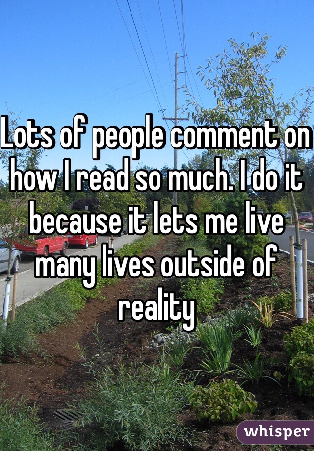 Lots of people comment on how I read so much. I do it because it lets me live many lives outside of reality