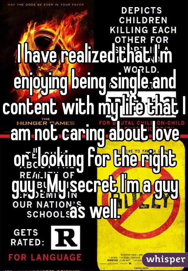 I have realized that I'm enjoying being single and content with my life that I am not caring about love or "looking for the right guy". My secret I'm a guy as well. 