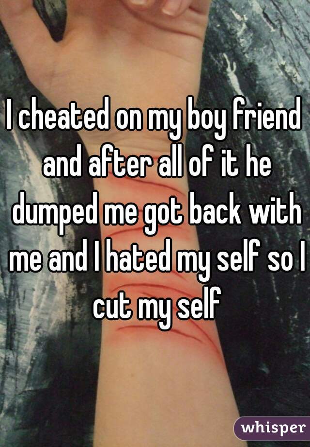I cheated on my boy friend and after all of it he dumped me got back with me and I hated my self so I cut my self