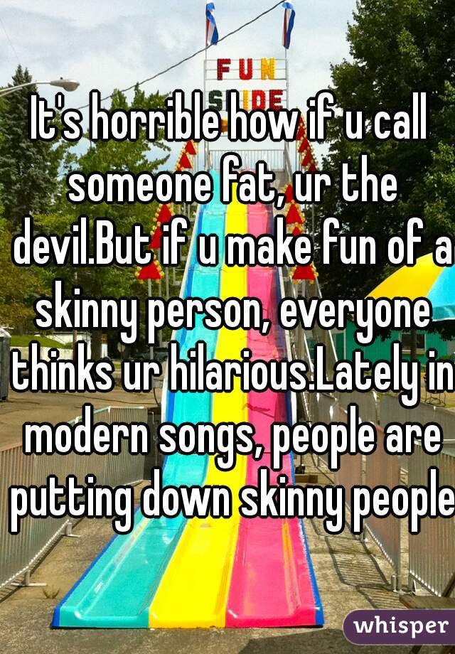 It's horrible how if u call someone fat, ur the devil.But if u make fun of a skinny person, everyone thinks ur hilarious.Lately in modern songs, people are putting down skinny people.