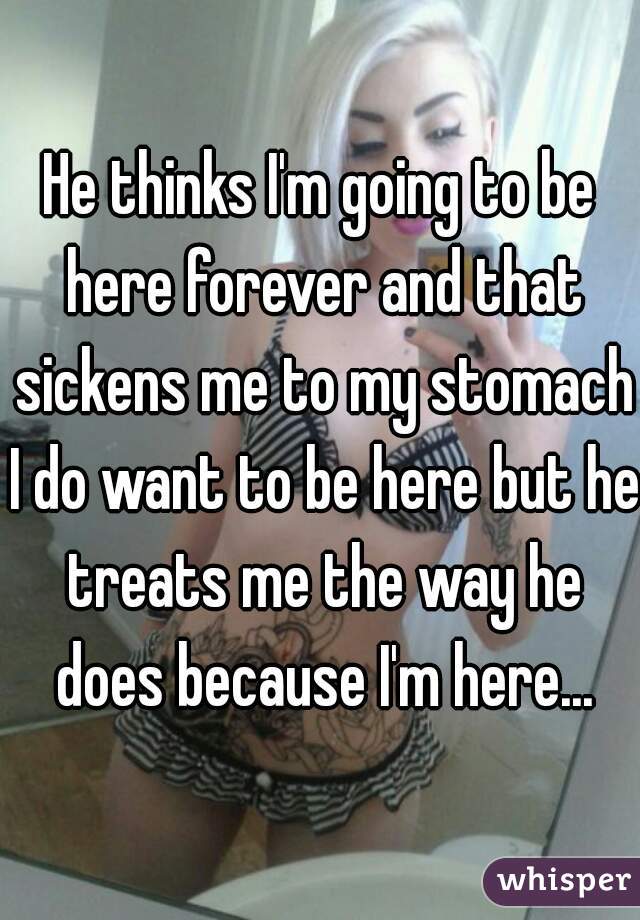 He thinks I'm going to be here forever and that sickens me to my stomach I do want to be here but he treats me the way he does because I'm here...