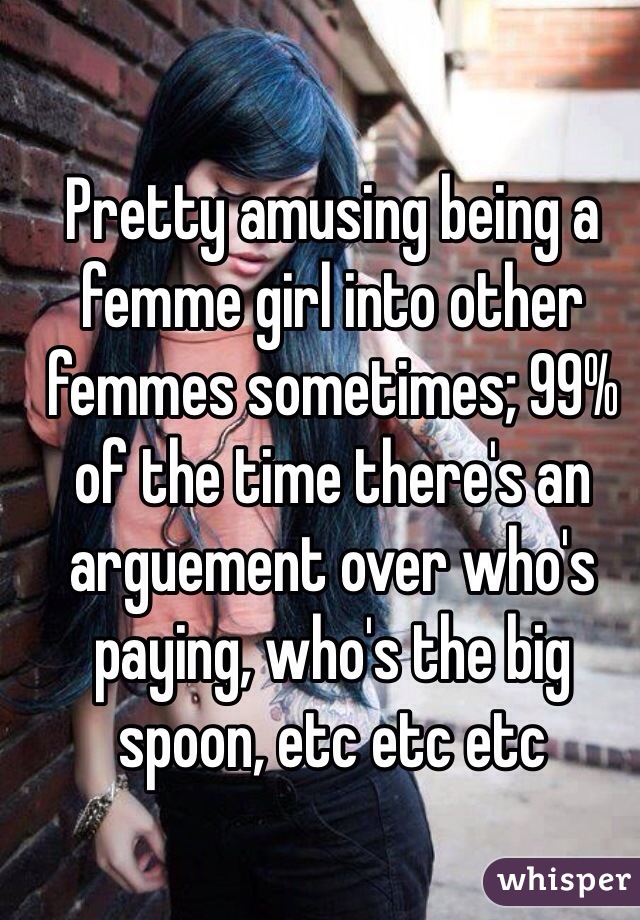 Pretty amusing being a femme girl into other femmes sometimes; 99% of the time there's an arguement over who's paying, who's the big spoon, etc etc etc 