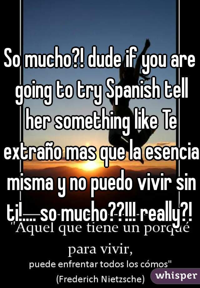 So mucho?! dude if you are going to try Spanish tell her something like Te extraño mas que la esencia misma y no puedo vivir sin ti!.... so mucho??!!! really?! 