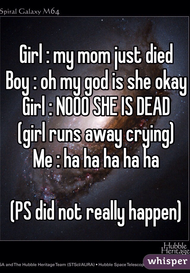 Girl : my mom just died
Boy : oh my god is she okay
Girl : NOOO SHE IS DEAD 
(girl runs away crying)
Me : ha ha ha ha ha

(PS did not really happen)