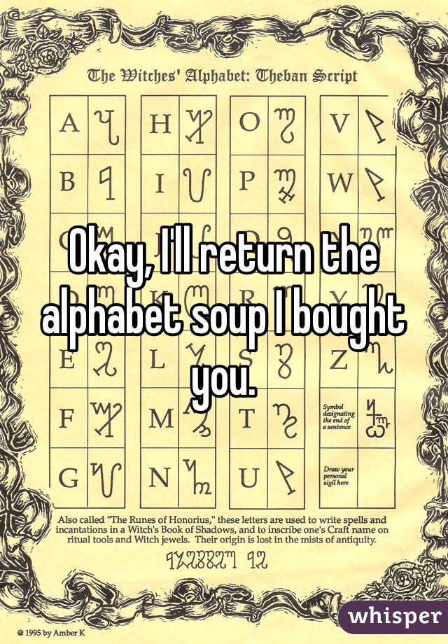 Okay, I'll return the alphabet soup I bought you.