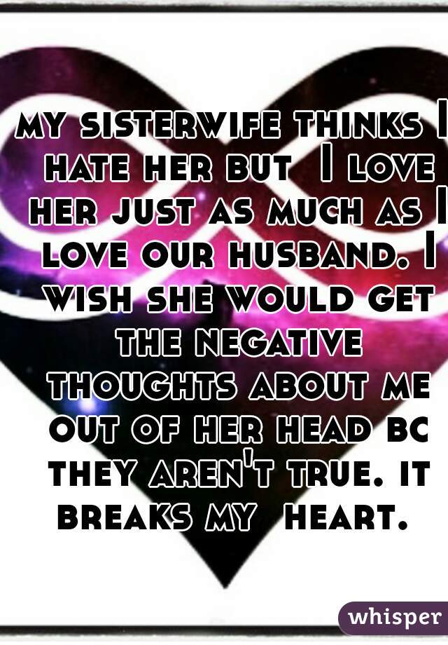 my sisterwife thinks I hate her but  I love her just as much as I love our husband. I wish she would get the negative thoughts about me out of her head bc they aren't true. it breaks my  heart. 