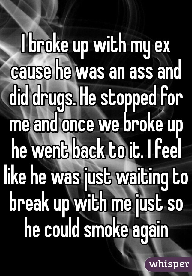 I broke up with my ex cause he was an ass and did drugs. He stopped for me and once we broke up he went back to it. I feel like he was just waiting to break up with me just so he could smoke again 