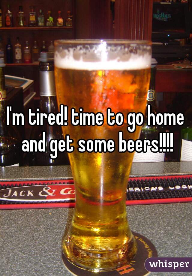 I'm tired! time to go home and get some beers!!!!