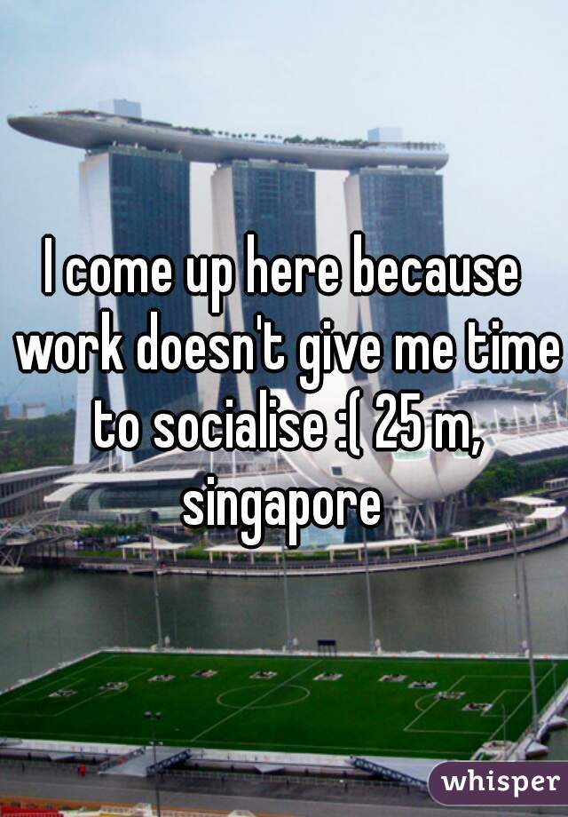I come up here because work doesn't give me time to socialise :( 25 m, singapore 