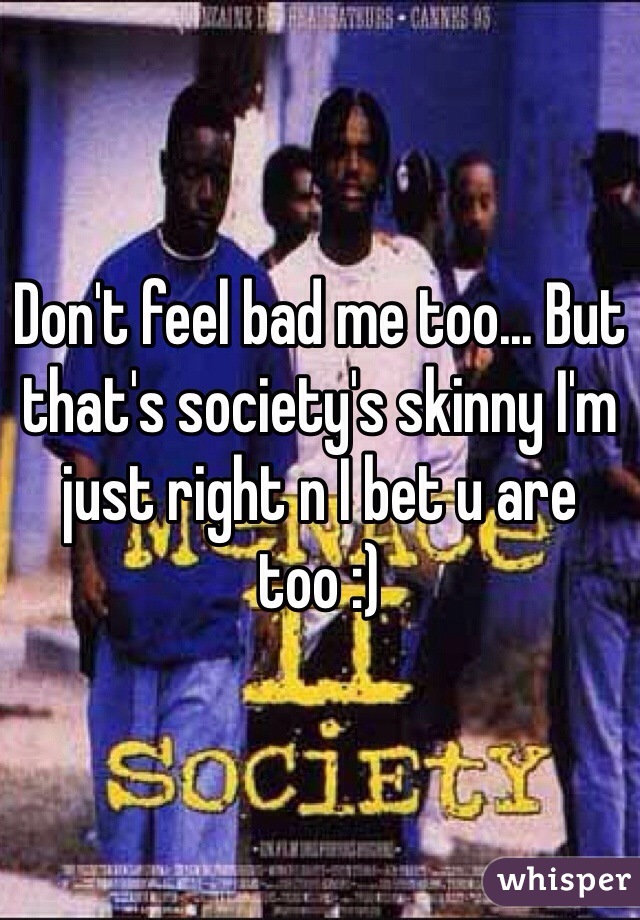 Don't feel bad me too... But that's society's skinny I'm just right n I bet u are too :)