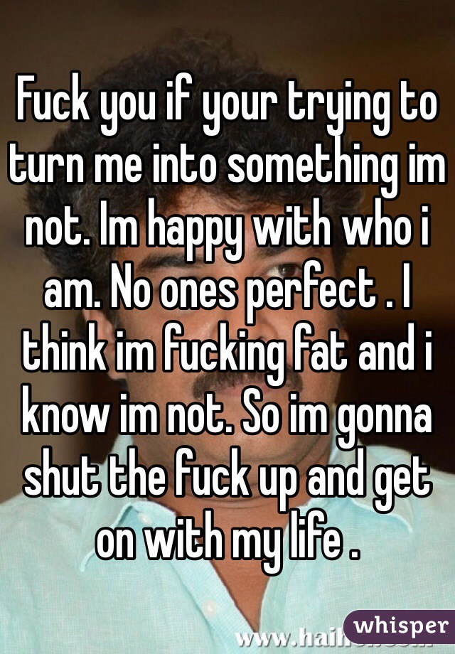 Fuck you if your trying to turn me into something im not. Im happy with who i am. No ones perfect . I think im fucking fat and i know im not. So im gonna shut the fuck up and get on with my life .