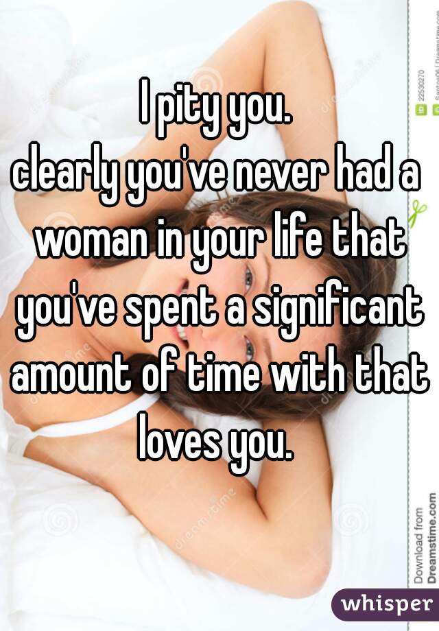 I pity you.
clearly you've never had a woman in your life that you've spent a significant amount of time with that loves you. 