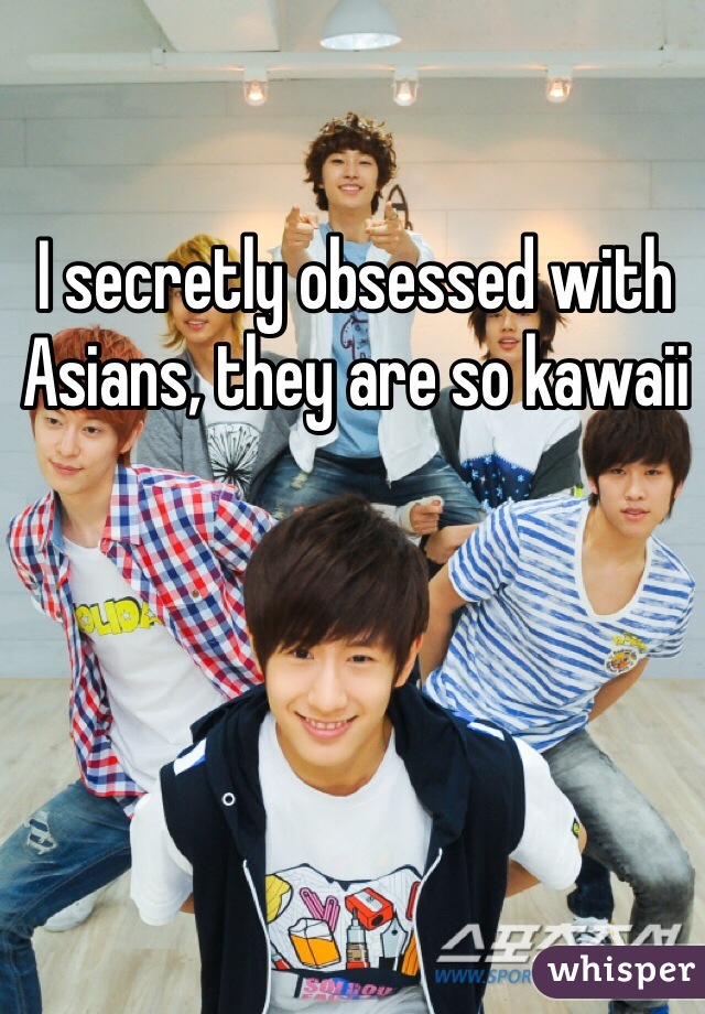 I secretly obsessed with Asians, they are so kawaii