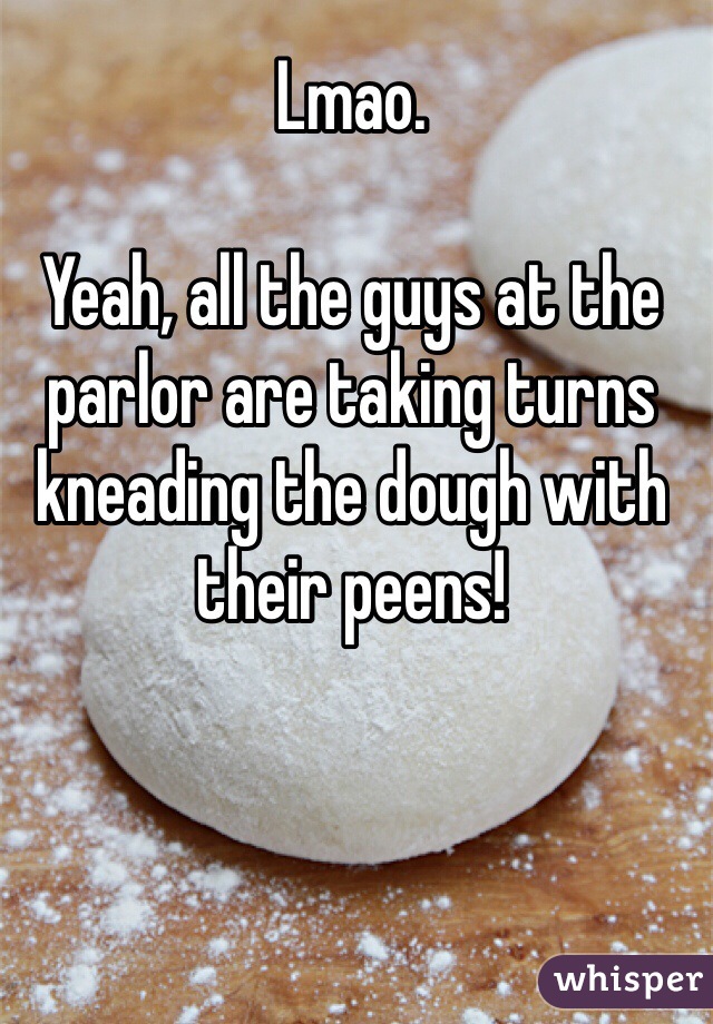 Lmao.

Yeah, all the guys at the parlor are taking turns kneading the dough with their peens!