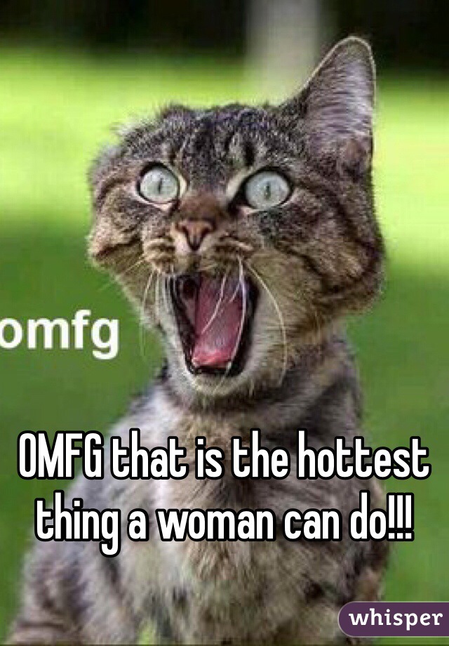 OMFG that is the hottest thing a woman can do!!!