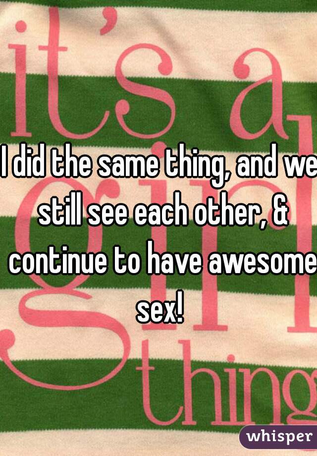 I did the same thing, and we still see each other, & continue to have awesome sex! 