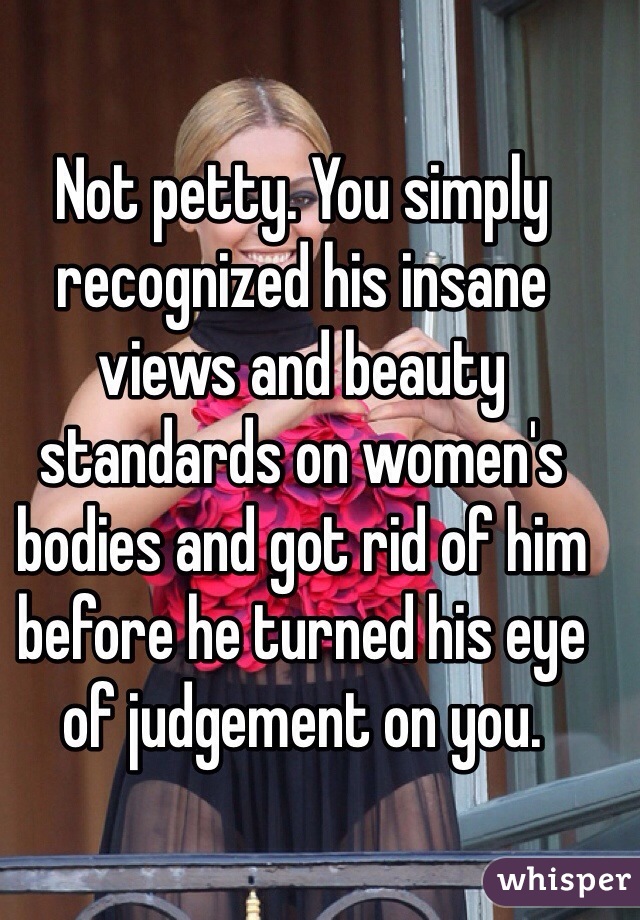 Not petty. You simply recognized his insane views and beauty standards on women's bodies and got rid of him before he turned his eye of judgement on you.   